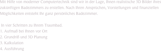 Mit Hilfe von moderner Computertechnik sind wir in der Lage, Ihnen realistische 3D Bilder ihres zukünftigen Badezimmers zu erstellen. Nach Ihren Ansprüchen, Vorstellungen und finanziellen Möglichkeiten entsteht Ihr ganz persönliches Badezimmer.

 In vier Schritten zu Ihrem Traumbad.
1. Aufmaß bei Ihnen vor Ort
2. Grundriß und 3D Planung 
3. Kalkulation
4. Ausführung
